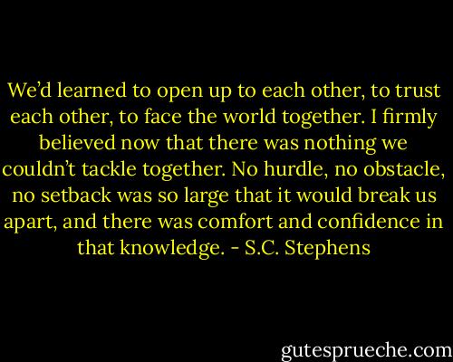 We’d learned to open up to each other, to trust each other, to face the world together. I firmly believed now that there was nothing we couldn’t tackle together. No hurdle, no obstacle, no setback was so large that it would break us apart, and there was comfort and confidence in that knowledge. - S.C. Stephens