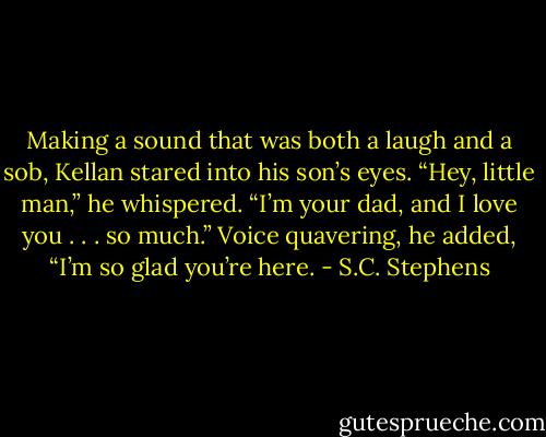 Making a sound that was both a laugh and a sob, Kellan stared into his son’s eyes. “Hey, little man,” he whispered. “I’m your dad, and I love you . . . so much.” Voice quavering, he added, “I’m so glad you’re here. - S.C. Stephens