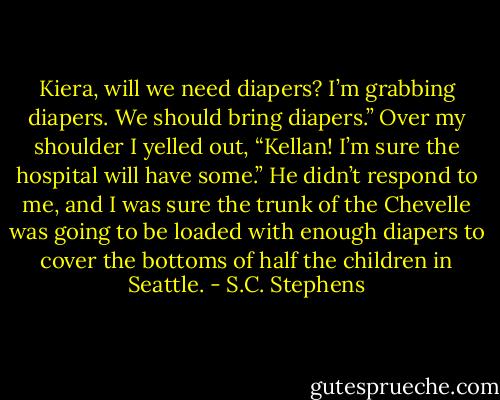 Kiera, will we need diapers? I’m grabbing diapers. We should bring diapers.”<br />Over my shoulder I yelled out, “Kellan! I’m sure the hospital will have some.” He didn’t respond to me, and I was sure the trunk of the Chevelle was going to be loaded with enough diapers to cover the bottoms of half the children in Seattle. - S.C. Stephens
