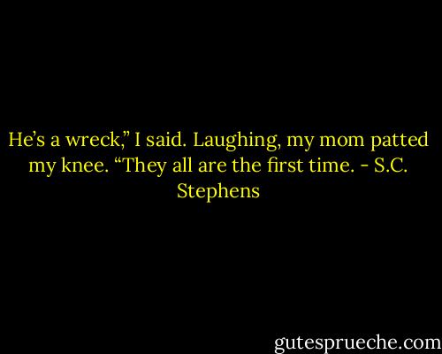 He’s a wreck,” I said.<br />Laughing, my mom patted my knee. “They all are the first time. - S.C. Stephens