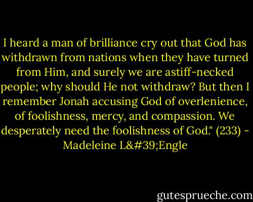 I heard a man of brilliance cry out that God has withdrawn from nations when they have turned from Him, and surely we are astiff-necked people; why should He not withdraw? But then I remember Jonah accusing God of overlenience, of foolishness, mercy, and compassion. We desperately need the foolishness of God." (233) - Madeleine L'Engle