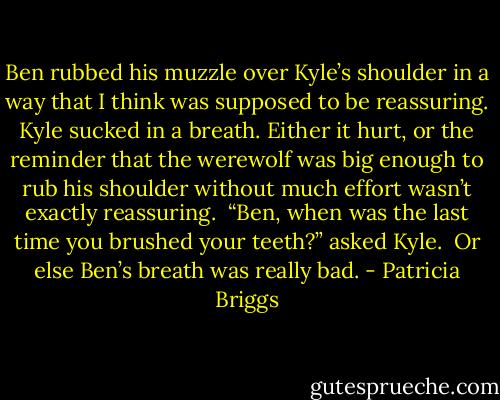 Ben rubbed his muzzle over Kyle’s shoulder in a way that I think was supposed to be reassuring. Kyle sucked in a breath. Either it hurt, or the reminder that the werewolf was big enough to rub his shoulder without much effort wasn’t exactly reassuring. <br />“Ben, when was the last time you brushed your teeth?” asked Kyle. <br />Or else Ben’s breath was really bad. - Patricia Briggs