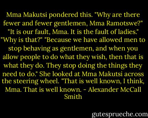 Mma Makutsi pondered this. "Why are there fewer and fewer gentlemen, Mma Ramotswe?"<br />"It is our fault, Mma. It is the fault of ladies."<br />"Why is that?"<br />"Because we have allowed men to stop behaving as gentlemen, and when you allow people to do what they wish, then that is what they do. They stop doing the things they need to do." She looked at Mma Makutsi across the steering wheel. "That is well known, I think, Mma. That is well known. - Alexander McCall Smith