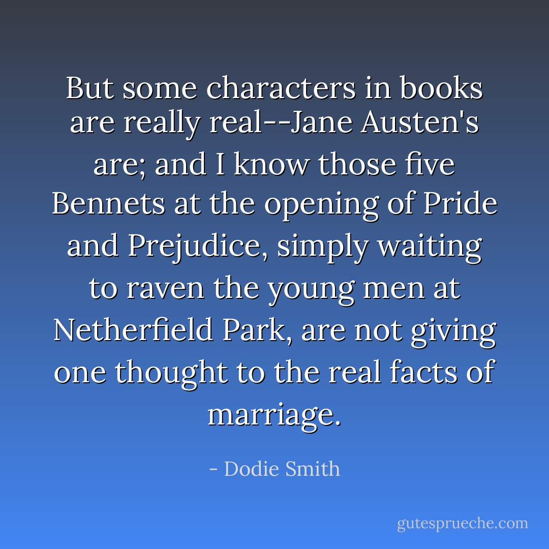 But some characters in books are really real--Jane Austen's are; and I know those five Bennets at the opening of Pride and Prejudice, simply waiting to raven the young men at Netherfield Park, are not giving one thought to the real facts of marriage. - Dodie Smith