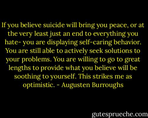 If you believe suicide will bring you peace, or at the very least just an end to everything you hate- you are displaying self-caring behavior. You are still able to actively seek solutions to your problems. You are willing to go to great lengths to provide what you believe will be soothing to yourself.<br />This strikes me as optimistic. - Augusten Burroughs