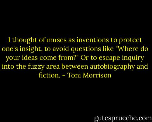 I thought of muses as inventions to protect one's insight, to avoid questions like "Where do your ideas come from?" Or to escape inquiry into the fuzzy area between autobiography and fiction. - Toni Morrison