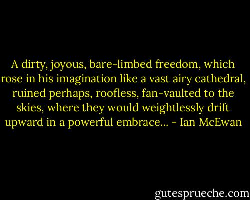A dirty, joyous, bare-limbed freedom, which rose in his imagination like a vast airy cathedral, ruined perhaps, roofless, fan-vaulted to the skies, where they would weightlessly drift upward in a powerful embrace... - Ian McEwan