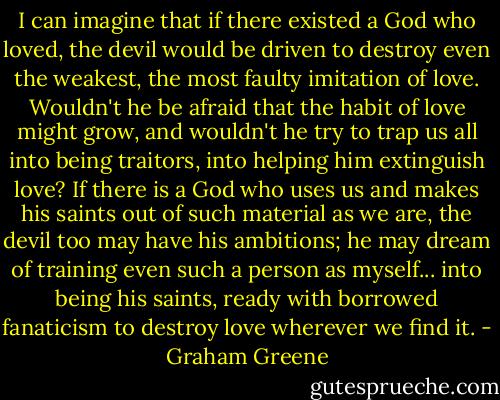 I can imagine that if there existed a God who loved, the devil would be driven to destroy even the weakest, the most faulty imitation of love. Wouldn't he be afraid that the habit of love might grow, and wouldn't he try to trap us all into being traitors, into helping him extinguish love? If there is a God who uses us and makes his saints out of such material as we are, the devil too may have his ambitions; he may dream of training even such a person as myself... into being his saints, ready with borrowed fanaticism to destroy love wherever we find it. - Graham Greene