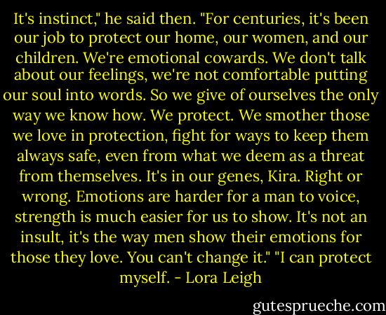 It's instinct," he said then. "For centuries, it's been our job to protect our home, our women, and our children. We're emotional cowards. We don't talk about our feelings, we're not comfortable putting our soul into words. So we give of ourselves the only way we know how. We protect. We smother those we love in protection, fight for ways to keep them always safe, even from what we deem as a threat from themselves. It's in our genes, Kira. Right or wrong. Emotions are harder for a man to voice, strength is much easier for us to show. It's not an insult, it's the way men show their emotions for those they love. You can't change it."<br />"I can protect myself. - Lora Leigh