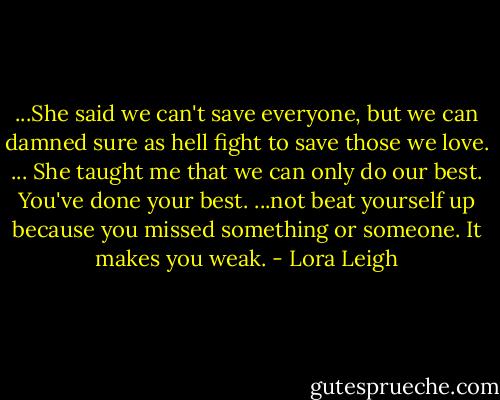 ...She said we can't save everyone, but we can damned sure as hell fight to save those we love. ... She taught me that we can only do our best. You've done your best. ...not beat yourself up because you missed something or someone. It makes you weak. - Lora Leigh