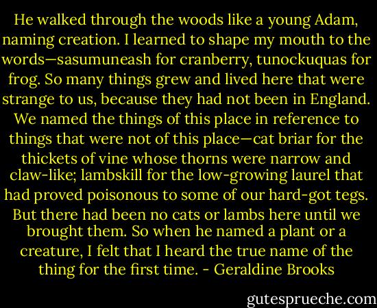 He walked through the woods like a young Adam, naming creation. I learned to shape my mouth to the words—sasumuneash for cranberry, tunockuquas for frog. So many things grew and lived here that were strange to us, because they had not been in England. We named the things of this place in reference to things that were not of this place—cat briar for the thickets of vine whose thorns were narrow and claw-like; lambskill for the low-growing laurel that had proved poisonous to some of our hard-got tegs. But there had been no cats or lambs here until we brought them. So when he named a plant or a creature, I felt that I heard the true name of the thing for the first time. - Geraldine Brooks