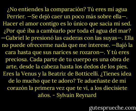 ¿No entiendes la comparación? Tú eres mi agua Perrier. —Se dejó caer un poco más sobre ella—. Hacer el amor contigo es lo único que sacia mi sed. ¿Por qué iba a cambiarlo por toda el agua del mar? —Gabriel le presionó las caderas con las suyas—. Ella no puede ofrecerme nada que me interese. —Bajó la cara hasta que sus narices se rozaron—. Y tú eres preciosa. Cada parte de tu cuerpo es una obra de arte, desde la cabeza hasta los dedos de los pies. Eres la Venus y la Beatriz de Botticelli. ¿Tienes idea de lo mucho que te adoro? Te adueñaste de mi corazón la primera vez que te vi, a los diecisiete años. - Sylvain Reynard