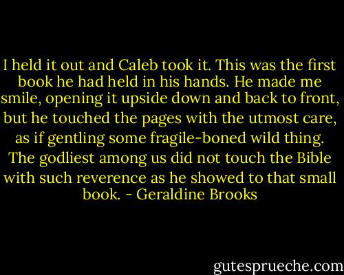 I held it out and Caleb took it. This was the first book he had held in his hands. He made me smile, opening it upside down and back to front, but he touched the pages with the utmost care, as if gentling some fragile-boned wild thing. The godliest among us did not touch the Bible with such reverence as he showed to that small book. - Geraldine Brooks