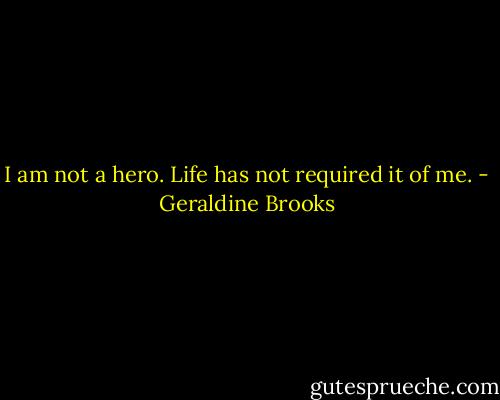 I am not a hero. Life has not required it of me. - Geraldine Brooks