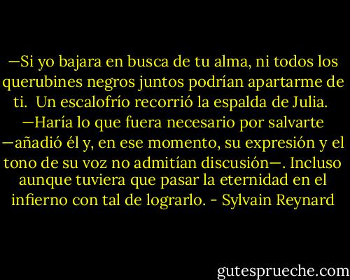 —Si yo bajara en busca de tu alma, ni todos los querubines negros juntos podrían apartarme de ti.<br /><br />Un escalofrío recorrió la espalda de Julia.<br /><br />—Haría lo que fuera necesario por salvarte —añadió él y, en ese momento, su expresión y el tono de su voz no admitían discusión—. Incluso aunque tuviera que pasar la eternidad en el infierno con tal de lograrlo. - Sylvain Reynard