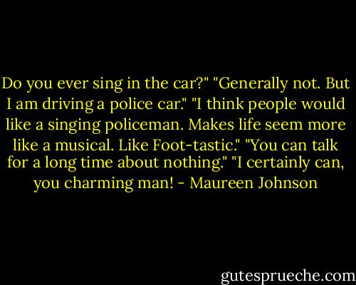 Do you ever sing in the car?"<br />"Generally not. But I am driving a police car."<br />"I think people would like a singing policeman. Makes life seem more like a musical. Like Foot-tastic."<br />"You can talk for a long time about nothing."<br />"I certainly can, you charming man! - Maureen Johnson