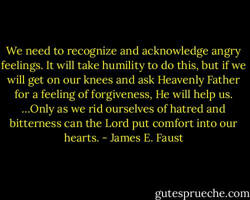 We need to recognize and acknowledge angry feelings. It will take humility to do this, but if we will get on our knees and ask Heavenly Father for a feeling of forgiveness, He will help us. …Only as we rid ourselves of hatred and bitterness can the Lord put comfort into our hearts. - James E. Faust