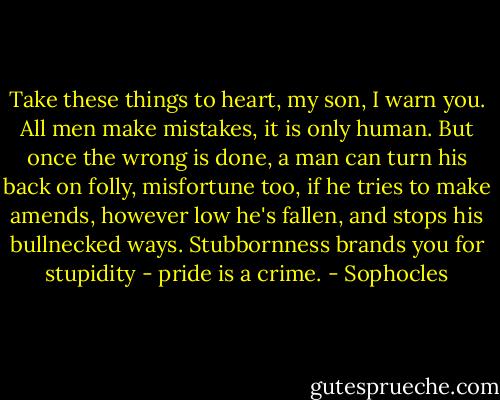 Take these things to heart, my son, I warn you.<br />All men make mistakes, it is only human.<br />But once the wrong is done, a man<br />can turn his back on folly, misfortune too,<br />if he tries to make amends, however low he's fallen,<br />and stops his bullnecked ways. Stubbornness<br />brands you for stupidity - pride is a crime. - Sophocles