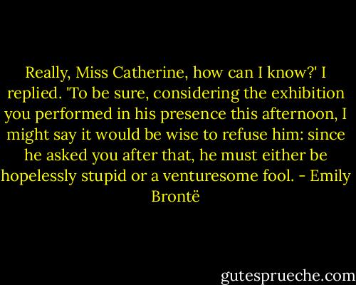 Really, Miss Catherine, how can I know?' I replied. 'To be sure, considering the exhibition you performed in his presence this afternoon, I might say it would be wise to refuse him: since he asked you after that, he must either be hopelessly stupid or a venturesome fool. - Emily Brontë