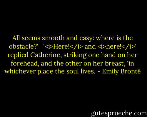 All seems smooth and easy: where is the obstacle?' <br /><br />'<i>Here!</i> and <i>here!</i>' replied Catherine, striking one hand on her forehead, and the other on her breast, 'in whichever place the soul lives. - Emily Brontë