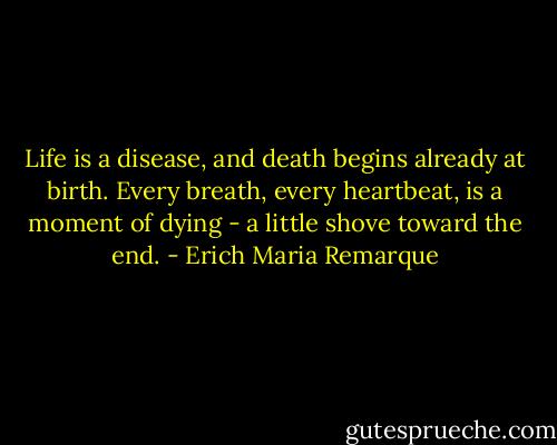 Life is a disease, and death begins already at birth. Every breath, every heartbeat, is a moment of dying - a little shove toward the end. - Erich Maria Remarque