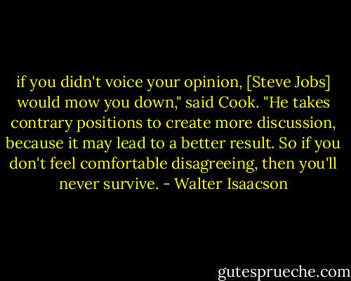 if you didn't voice your opinion, [Steve Jobs] would mow you down," said Cook. "He takes contrary positions to create more discussion, because it may lead to a better result. So if you don't feel comfortable disagreeing, then you'll never survive. - Walter Isaacson