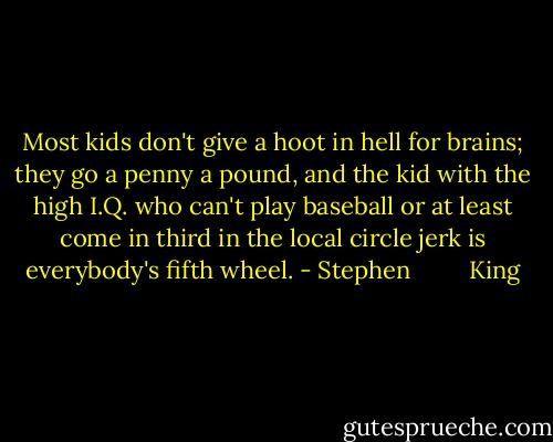 Most kids don't give a hoot in hell for brains; they go a penny a pound, and the kid with the high I.Q. who can't play baseball or at least come in third in the local circle jerk is everybody's fifth wheel. - Stephen         King