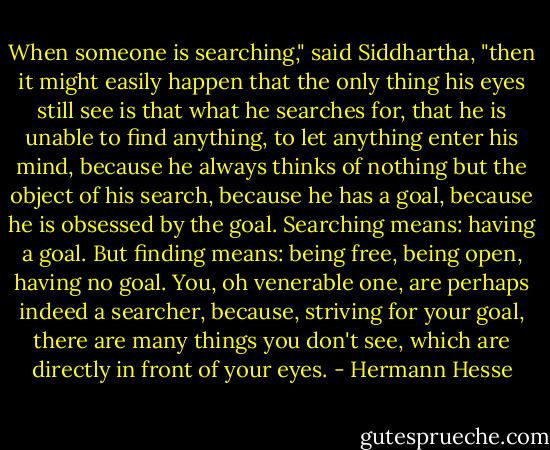 When someone is searching," said Siddhartha, "then it might easily happen that the only thing his eyes still see is that what he searches for, that he is unable to find anything, to let anything enter his mind, because he always thinks of nothing but the object of his search, because he has a goal, because he is obsessed by the goal. Searching means: having a goal. But finding means: being free, being open, having no goal. You, oh venerable one, are perhaps indeed a searcher, because, striving for your goal, there are many things you don't see, which are directly in front of your eyes. - Hermann Hesse