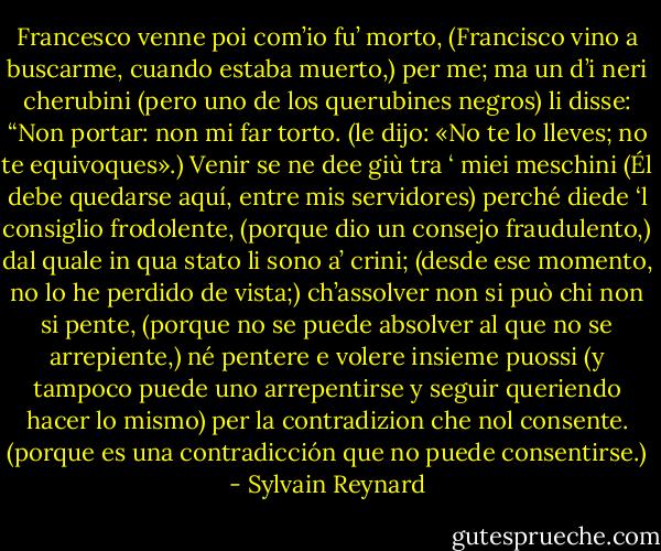 Francesco venne poi com’io fu’ morto,<br />(Francisco vino a buscarme, cuando estaba muerto,)<br />per me; ma un d’i neri cherubini<br />(pero uno de los querubines negros)<br />li disse: “Non portar: non mi far torto.<br />(le dijo: «No te lo lleves; no te equivoques».)<br />Venir se ne dee giù tra ‘ miei meschini<br />(Él debe quedarse aquí, entre mis servidores)<br />perché diede ‘l consiglio frodolente,<br />(porque dio un consejo fraudulento,)<br />dal quale in qua stato li sono a’ crini;<br />(desde ese momento, no lo he perdido de vista;)<br />ch’assolver non si può chi non si pente,<br />(porque no se puede absolver al que no se arrepiente,)<br />né pentere e volere insieme puossi<br />(y tampoco puede uno arrepentirse y seguir queriendo hacer lo mismo)<br />per la contradizion che nol consente.<br />(porque es una contradicción que no puede consentirse.) - Sylvain Reynard