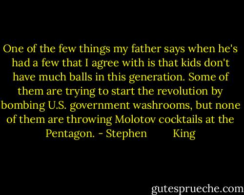 One of the few things my father says when he's had a few that I agree with is that kids don't have much balls in this generation. Some of them are trying to start the revolution by bombing U.S. government washrooms, but none of them are throwing Molotov cocktails at the Pentagon. - Stephen         King