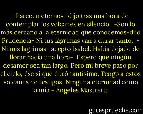 -Parecen eternos- dijo tras una hora de contemplar los volcanes en silencio. <br />-Son lo más cercano a la eternidad que conocemos-dijo Prudencia- Ni tus lágrimas van a durar tanto. <br />- Ni mis lágrimas- aceptó Isabel. Había dejado de llorar hacía una hora-. Espero que ningún desamor sea tan largo. Pero mi breve paso por el cielo, ése sí que duró tantísimo. Tengo a estos volcanes de testigos. Ninguna eternidad como la mía - Ángeles Mastretta
