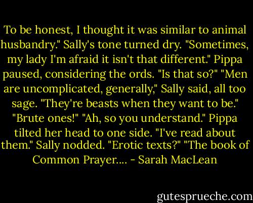 To be honest, I thought it was similar to animal husbandry."<br />Sally's tone turned dry. "Sometimes, my lady I'm afraid it isn't that different."<br />Pippa paused, considering the ords. "Is that so?"<br />"Men are uncomplicated, generally," Sally said, all too sage. "They're beasts when they want to be."<br />"Brute ones!"<br />"Ah, so you understand."<br />Pippa tilted her head to one side. "I've read about them."<br />Sally nodded. "Erotic texts?"<br />"The book of Common Prayer.... - Sarah MacLean