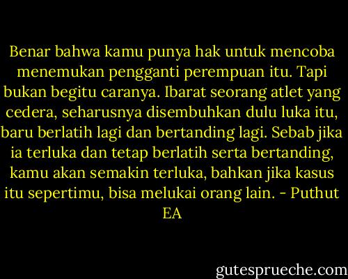 Benar bahwa kamu punya hak untuk mencoba menemukan pengganti perempuan itu. Tapi bukan begitu caranya. Ibarat seorang atlet yang cedera, seharusnya disembuhkan dulu luka itu, baru berlatih lagi dan bertanding lagi. Sebab jika ia terluka dan tetap berlatih serta bertanding, kamu akan semakin terluka, bahkan jika kasus itu sepertimu, bisa melukai orang lain. - Puthut EA