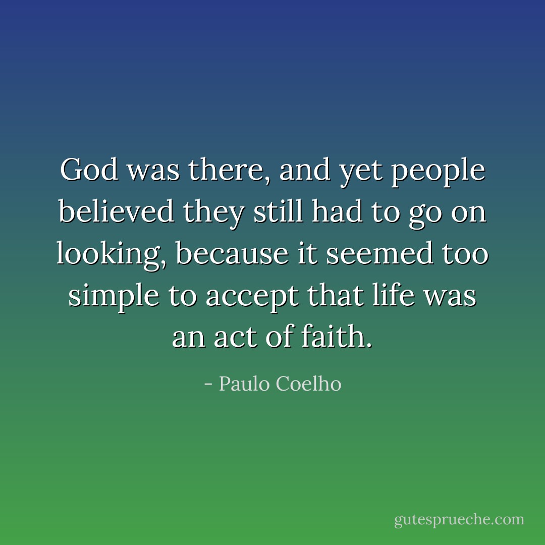 God was there, and yet people believed they still had to go on looking, because it seemed too simple to accept that life was an act of faith. - Paulo Coelho