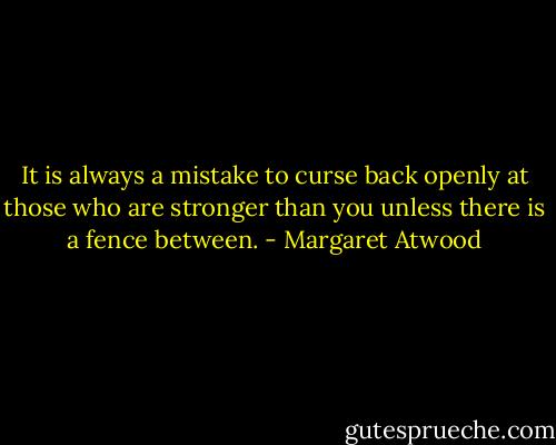 It is always a mistake to curse back openly at those who are stronger than you unless there is a fence between. - Margaret Atwood