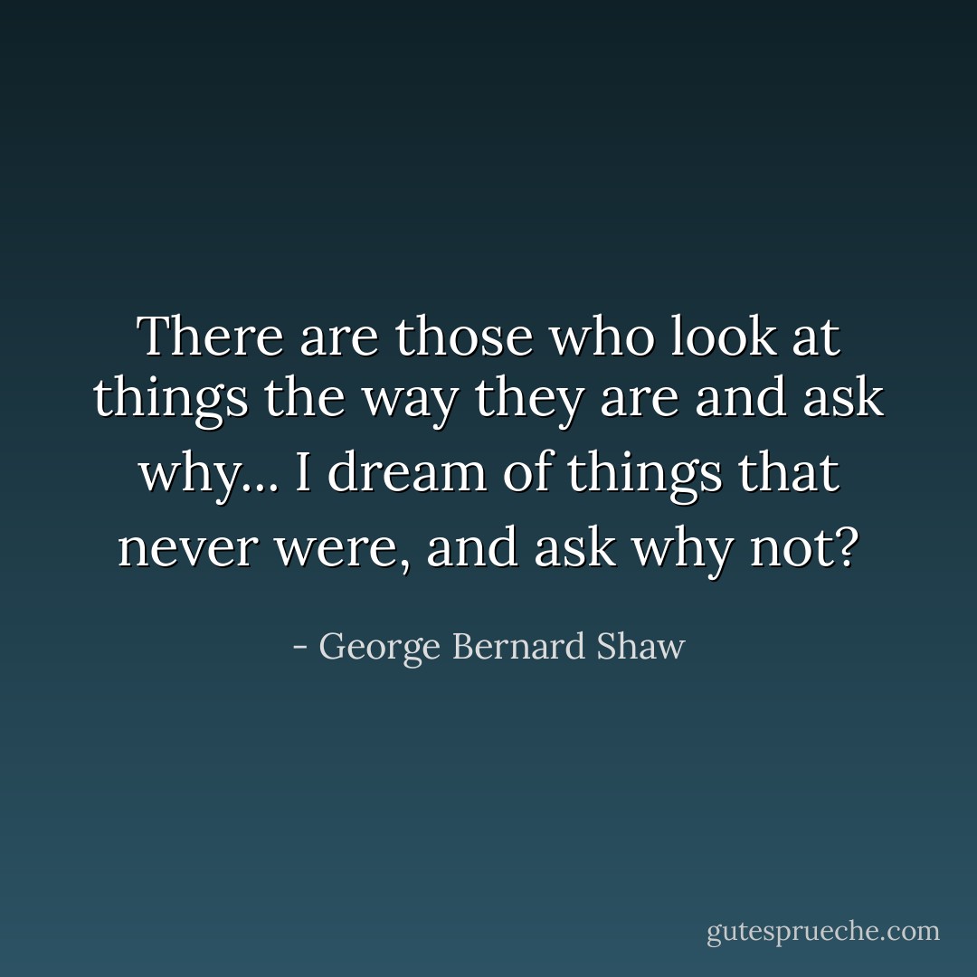 There are those who look at things the way they are and ask why... I dream of things that never were, and ask why not? - George Bernard Shaw