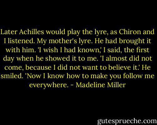Later Achilles would play the lyre, as Chiron and I listened. My mother's lyre. He had brought it with him.<br />'I wish I had known,' I said, the first day when he showed it to me. 'I almost did not come, because I did not want to believe it.'<br />He smiled. 'Now I know how to make you follow me everywhere. - Madeline Miller