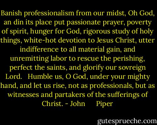 Banish professionalism from our midst, Oh God, an din its place put passionate prayer, poverty of spirit, hunger for God, rigorous study of holy things, white-hot devotion to Jesus Christ, utter indifference to all material gain, and unremitting labor to rescue the perishing, perfect the saints, and glorify our sovreign Lord. <br /><br />Humble us, O God, under your mighty hand, and let us rise, not as professionals, but as witnesses and partakers of the sufferings of Christ. - John      Piper