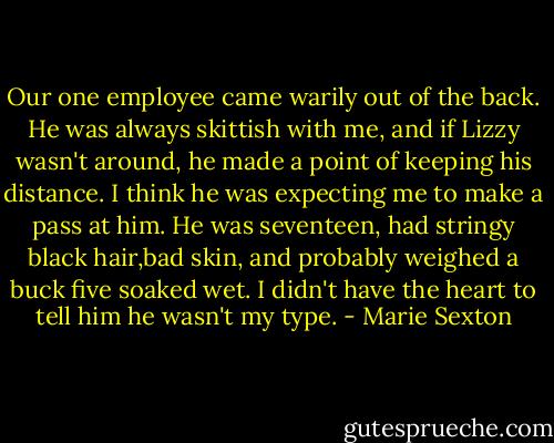 Our one employee came warily out of the back. He was always skittish with me, and if Lizzy wasn't around, he made a point of keeping his distance. I think he was expecting me to make a pass at him. He was seventeen, had stringy black hair,bad skin, and probably weighed a buck five soaked wet. I didn't have the heart to tell him he wasn't my type. - Marie Sexton