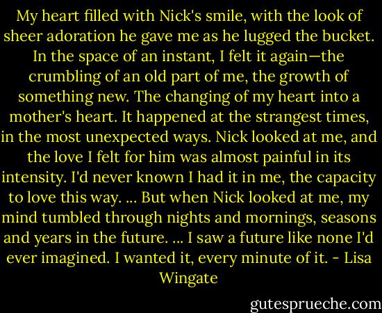 My heart filled with Nick's smile, with the look of sheer adoration he gave me as he lugged the bucket. In the space of an instant, I felt it again—the crumbling of an old part of me, the growth of something new. The changing of my heart into a mother's heart. It happened at the strangest times, in the most unexpected ways. Nick looked at me, and the love I felt for him was almost painful in its intensity. I'd never known I had it in me, the capacity to love this way. ... But when Nick looked at me, my mind tumbled through nights and mornings, seasons and years in the future. ... I saw a future like none I'd ever imagined. I wanted it, every minute of it. - Lisa Wingate