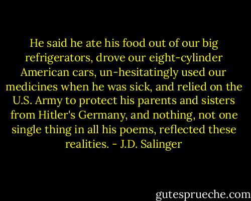He said he ate his food out of our big refrigerators, drove our eight-cylinder American cars, un-hesitatingly used our medicines when he was sick, and relied on the U.S. Army to protect his parents and sisters from Hitler's Germany, and nothing, not one single thing in all his poems, reflected these realities. - J.D. Salinger
