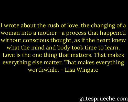 I wrote about the rush of love, the changing of a woman into a mother—a process that happened without conscious thought, as if the heart knew what the mind and body took time to learn. Love is the one thing that matters. That makes everything else matter. That makes everything worthwhile. - Lisa Wingate