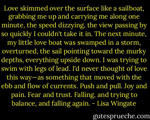 Love skimmed over the surface like a sailboat, grabbing me up and carrying me along one minute, the speed dizzying, the view passing by so quickly I couldn't take it in. The next minute, my little love boat was swamped in a storm, overturned, the sail pointing toward the murky depths, everything upside down. I was trying to swim with legs of lead. I'd never thought of love this way—as something that moved with the ebb and flow of currents. Push and pull. Joy and pain. Fear and trust. Falling, and trying to balance, and falling again. - Lisa Wingate
