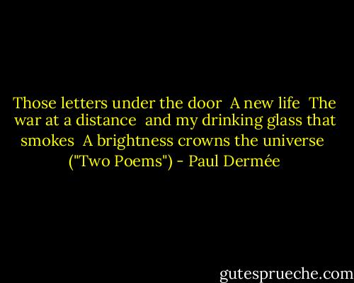 Those letters under the door<br /><br />A new life<br /><br />The war at a distance<br /><br />and my drinking glass that smokes<br /><br />A brightness crowns the universe<br /><br />("Two Poems") - Paul Dermée