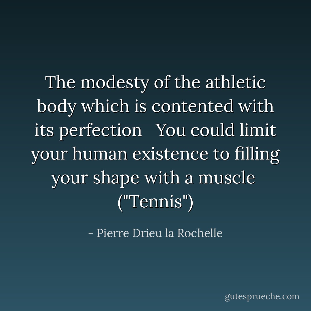 The modesty of the athletic body which is contented with its perfection<br /> <br />You could limit your human existence to filling your shape with a muscle<br /><br />("Tennis") - Pierre Drieu la Rochelle