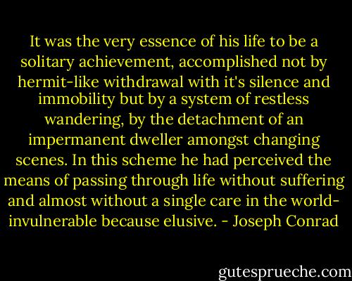 It was the very essence of his life to be a solitary achievement, accomplished not by hermit-like withdrawal with it's silence and immobility but by a system of restless wandering, by the detachment of an impermanent dweller amongst changing scenes. In this scheme he had perceived the means of passing through life without suffering and almost without a single care in the world- invulnerable because elusive. - Joseph Conrad
