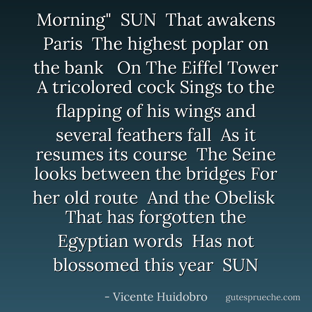 Morning"<br /><br />SUN<br /><br />That awakens Paris<br /><br />The highest poplar on the bank <br /><br />On The Eiffel Tower<br />A tricolored cock<br />Sings to the flapping of his wings<br />and several feathers fall<br /><br />As it resumes its course <br />The Seine looks between the bridges<br />For her old route<br /><br />And the Obelisk <br />That has forgotten the Egyptian words <br />Has not blossomed this year<br /><br />SUN - Vicente Huidobro