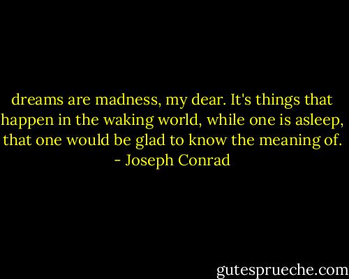 dreams are madness, my dear. It's things that happen in the waking world, while one is asleep, that one would be glad to know the meaning of. - Joseph Conrad