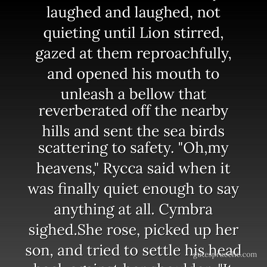 Do you not think you could share this with Dragon?"<br />"Dragon,who was reluctant enough for this marriage and who now finds himself with a wife he can never hide anything from. Who will always know whether he is telling the truth or not. You think he would welcome such a wife?"<br />Cymbra thought for a moment. "Well...I don't know...Perhaps if you rubbed his feet."<br />Rycca stared at her in shock, saw the look of pure deviltry in Cymbra's eyes, and burst out laughing at the same moment as her new sister-in-law-and friend-did the same.They laughed and laughed, not quieting until Lion stirred, gazed at them reproachfully, and opened his mouth to unleash a bellow that reverberated off the nearby hills and sent the sea birds scattering to safety.<br />"Oh,my heavens," Rycca said when it was finally quiet enough to say anything at all.<br />Cymbra sighed.She rose, picked up her son, and tried to settle his head back against her shoulder. "It has been ever such.He almost brought the rafters down in the chapel at Hawksforte where he was christened."<br />"It is most impressive," Rycca said as she, too,stood. "I suppose that accounts for his name."<br />"It's actually Hakon,to honor Wolf and Dragon's father,but he is called Lion and I suspect he always will be."<br />Just as he would be satisfied only to be set down. On his own two feet, he toddled off determinedly toward the top of the hill, leaving the bemused women to follow. - Josie Litton
