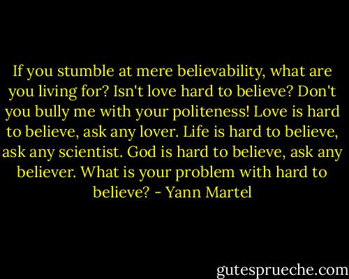If you stumble at mere believability, what are you living for? Isn't love hard to believe? Don't you bully me with your politeness! Love is hard to believe, ask any lover. Life is hard to believe, ask any scientist. God is hard to believe, ask any believer. What is your problem with hard to believe? - Yann Martel